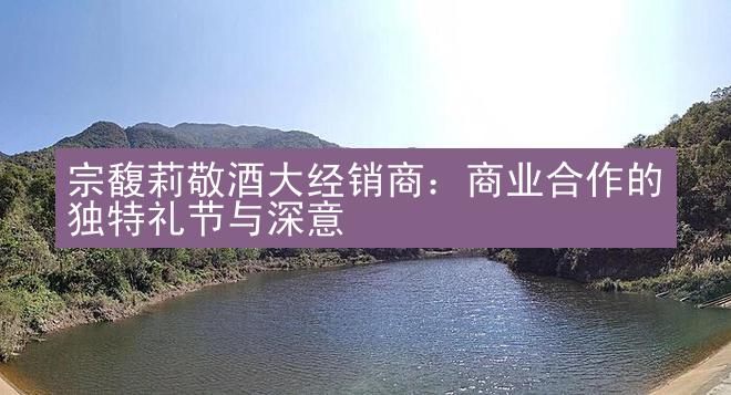 宗馥莉敬酒大经销商：商业合作的独特礼节与深意